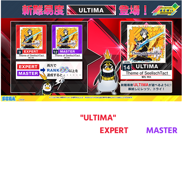 A new difficulty level "ULTIMA" is now available!
                  If you get RANK SS in both EXPERT and MASTER,
                  you can play the ULTIMA difficulty level for that music!
                  *You can also temporarily play ULTIMA with "ULTIMA PLAY" tickets or tickets purchased with extra credits.
                  *There is no unlock based on the score of ULTIMA itself.