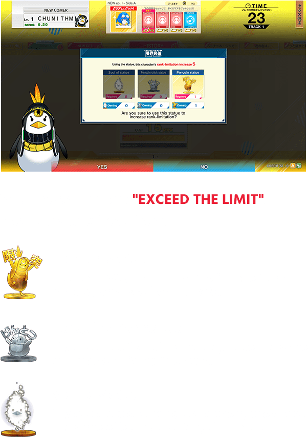 You'll need items to "EXCEED THE LIMIT".
                  Please try to collect them!
                  Penguin statue
                  You can EXCCED THE LIMIT with one from rank 20,
                  and two from rank 25.
                  Penguin chick statue
                  If you collect five of them, they have the same effect
                  as one Penguin statue.
                  Soul of statue
                  If you collect one hundred of them, they have the same
                  effect as one Penguin statue.