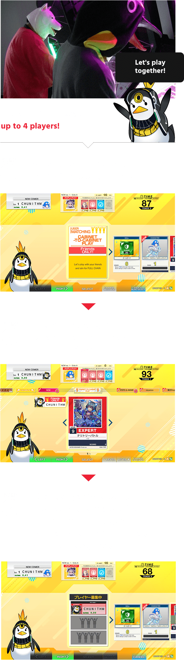 CHUNITHM is linkable
                  up to 4 players!
                  Select 'Cabinet-to-cabinet play ' after selected a song!
                  Ask your friend(s) to select 'Cabinet-to-cabinet play' within the Genre!
                  Once everybody is ready, the host needs to press 'OK' in order to start the game!
                  Multiplayers entry is available after each song ended!